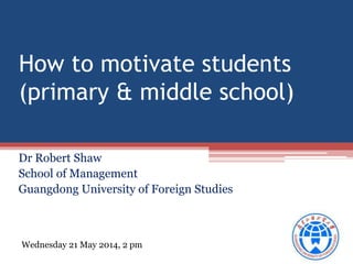 How to motivate students
(primary & middle school)
Dr Robert Shaw
School of Management
Guangdong University of Foreign Studies
Wednesday 21 May 2014, 2 pm
 