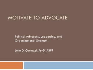 MOTIVATE TO ADVOCATE Political Advocacy, Leadership, and Organizational Strength John D. Gavazzi, PsyD, ABPP 