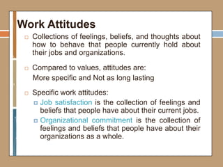 Work Attitudes
 Collections of feelings, beliefs, and thoughts about
how to behave that people currently hold about
their jobs and organizations.
 Compared to values, attitudes are:
More specific and Not as long lasting
 Specific work attitudes:
 Job satisfaction is the collection of feelings and
beliefs that people have about their current jobs.
 Organizational commitment is the collection of
feelings and beliefs that people have about their
organizations as a whole.
 