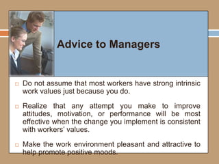 Advice to Managers
 Do not assume that most workers have strong intrinsic
work values just because you do.
 Realize that any attempt you make to improve
attitudes, motivation, or performance will be most
effective when the change you implement is consistent
with workers’ values.
 Make the work environment pleasant and attractive to
help promote positive moods.
Advice to Managers
 