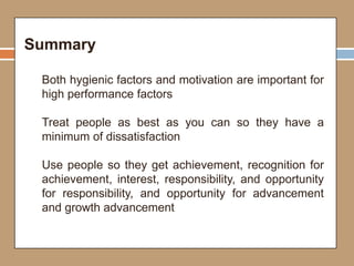 Summary
Both hygienic factors and motivation are important for
high performance factors
Treat people as best as you can so they have a
minimum of dissatisfaction
Use people so they get achievement, recognition for
achievement, interest, responsibility, and opportunity
for responsibility, and opportunity for advancement
and growth advancement
 