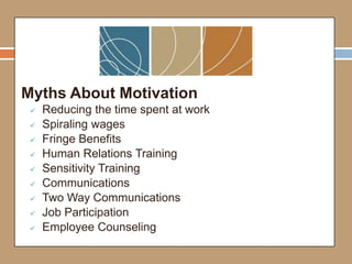 Myths About Motivation
 Reducing the time spent at work
 Spiraling wages
 Fringe Benefits
 Human Relations Training
 Sensitivity Training
 Communications
 Two Way Communications
 Job Participation
 Employee Counseling
 