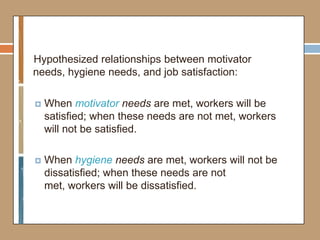 Hypothesized relationships between motivator
needs, hygiene needs, and job satisfaction:
 When motivator needs are met, workers will be
satisfied; when these needs are not met, workers
will not be satisfied.
 When hygiene needs are met, workers will not be
dissatisfied; when these needs are not
met, workers will be dissatisfied.
 
