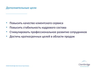 Дополнительные цели Повысить качество клиентского сервиса Повысить стабильность кадрового состава Стимулировать профессиональное развитие сотрудников Достичь краткосрочных целей в области продаж ©20 10  Clientbridge Sales Outsourcing Company 