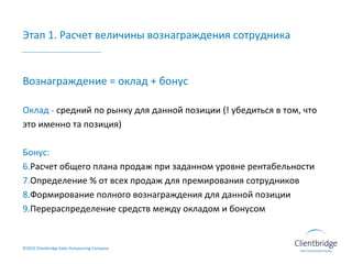 Этап 1. Расчет величины вознаграждения сотрудника ©20 10  Clientbridge Sales Outsourcing Company Вознаграждение = оклад + бонус Оклад -  средний по рынку для данной позиции (! убедиться в том, что это именно та позиция) Бонус: Расчет общего плана продаж при заданном уровне рентабельности Определение % от всех продаж для премирования сотрудников Формирование полного вознаграждения для данной позиции Перераспределение средств между окладом и бонусом 