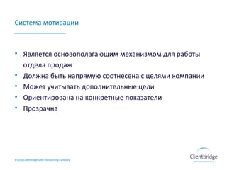 Система мотивации Является основополагающим механизмом для работы отдела продаж Должна быть напрямую соотнесена с целями компании Может учитывать дополнительные цели  Ориентирована на конкретные показатели Прозрачна ©20 10  Clientbridge Sales Outsourcing Company 