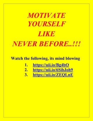MOTIVATE
YOURSELF
LIKE
NEVER BEFORE..!!!
Watch the following, its mind blowing
1. https://uii.io/Bg4bO
2. https://uii.io/6SibJoh9
3. https://uii.io/ZEQLnE
 