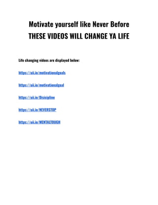 Motivate yourself like Never Before
THESE VIDEOS WILL CHANGE YA LIFE
Life changing videos are displayed below:
https://uii.io/motivationalgoals
https://uii.io/motivationalgoal
https://uii.io/Disicipline
https://uii.io/NEVERSTOP
https://uii.io/MENTALTOUGH
 