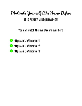 Motivate Yourself Like Never Before
IT IS REALLY MIND BLOWING!!!
You can watch the live stream over here:
https://uii.io/impower1
https://uii.io/impower2
https://uii.io/impower3
 