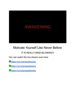 Motivate Yourself Like Never Before
IT IS REALLY MIND-BLOWING!!!
You can watch the live stream over here:
https://uii.io/anawakening
https://uii.io/anawakening
https://uii.io/anawakening
 