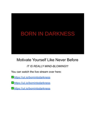 Motivate Yourself Like Never Before
IT IS REALLY MIND-BLOWING!!!
You can watch the live stream over here:
https://uii.io/bornintodarkness
https://uii.io/bornintodarkness
https://uii.io/bornintodarkness
 