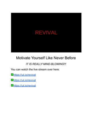 Motivate Yourself Like Never Before
IT IS REALLY MIND-BLOWING!!!
You can watch the live stream over here:
https://uii.io/revival
https://uii.io/revival
https://uii.io/revival
 