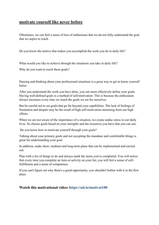 motivate yourself like never before
Oftentimes, we can feel a sense of loss of enthusiasm that we do not fully understand the goal
that we aspire to reach.
Do you know the motive that makes you accomplish the work you do in daily life?
What would you like to achieve through the situations you take in daily life?
Why do you want to reach these goals?
Pausing and thinking about your professional situations is a great way to get to know yourself
better.
After you understand the work you have done, you can more effectively define your goals.
Having well-defined goals is a method of self-motivation. This is because the enthusiasm
always increases every time we reach the goals we set for ourselves.
But be careful not to set goals that go far beyond your capabilities. The lack of feelings of
frustration and despair may be the result of high self-motivation stemming from our high
efforts.
When we are not aware of the importance of a situation, we create undue stress in our daily
lives. So choose goals based on your strengths and the resources you have that you can use.
Do you know how to motivate yourself through your goals?
Talking about your primary goals and not accepting the mundane and comfortable things is
great for understanding your goal.
In addition, make short, medium and long-term plans that can be implemented and carried
out.
Plan with a list of things to do and always mark the items you've completed. You will notice
that every time you complete an item or activity on your list, you will feel a sense of self-
fulfillment and a sense of competence
If you can't figure out why there's a good opportunity, you shouldn't bother with it in the first
place
Watch this motivational video: https://uii.io/motivat100
 