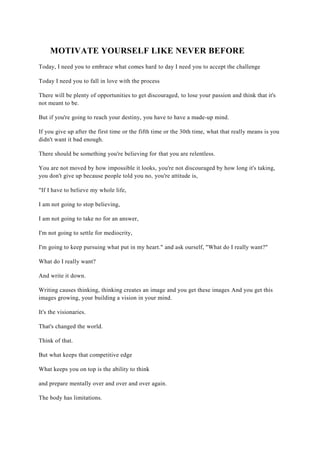 MOTIVATE YOURSELF LIKE NEVER BEFORE
Today, I need you to embrace what comes hard to day I need you to accept the challenge
Today I need you to fall in love with the process
There will be plenty of opportunities to get discouraged, to lose your passion and think that it's
not meant to be.
But if you're going to reach your destiny, you have to have a made-up mind.
If you give up after the first time or the fifth time or the 30th time, what that really means is you
didn't want it bad enough.
There should be something you're believing for that you are relentless.
You are not moved by how impossible it looks, you're not discouraged by how long it's taking,
you don't give up because people told you no, you're attitude is,
"If I have to believe my whole life,
I am not going to stop believing,
I am not going to take no for an answer,
I'm not going to settle for mediocrity,
I'm going to keep pursuing what put in my heart." and ask ourself, "What do I really want?"
What do I really want?
And write it down.
Writing causes thinking, thinking creates an image and you get these images And you get this
images growing, your building a vision in your mind.
It's the visionaries.
That's changed the world.
Think of that.
But what keeps that competitive edge
What keeps you on top is the ability to think
and prepare mentally over and over and over again.
The body has limitations.
 