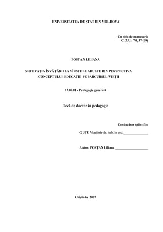 UNIVERSITATEA DE STAT DIN MOLDOVA



                                                       Cu titlu de manuscris
                                                         C. Z.U.: 74, 37 (09)




                        POSŢAN LILIANA


MOTIVAŢIA ÎNVĂŢĂRII LA VÎRSTELE ADULTE DIN PERSPECTIVA
      CONCEPTULUI EDUCAŢIE PE PARCURSUL VIEŢII



                    13.00.01 - Pedagogie generală



                  Teză de doctor în pedagogie



                                                       Conducător ştiinţific:

                              GUŢU Vladimir dr. hab. în ped._______________



                              Autor: POSŢAN Liliana ____________________




                           Chişinău 2007
 