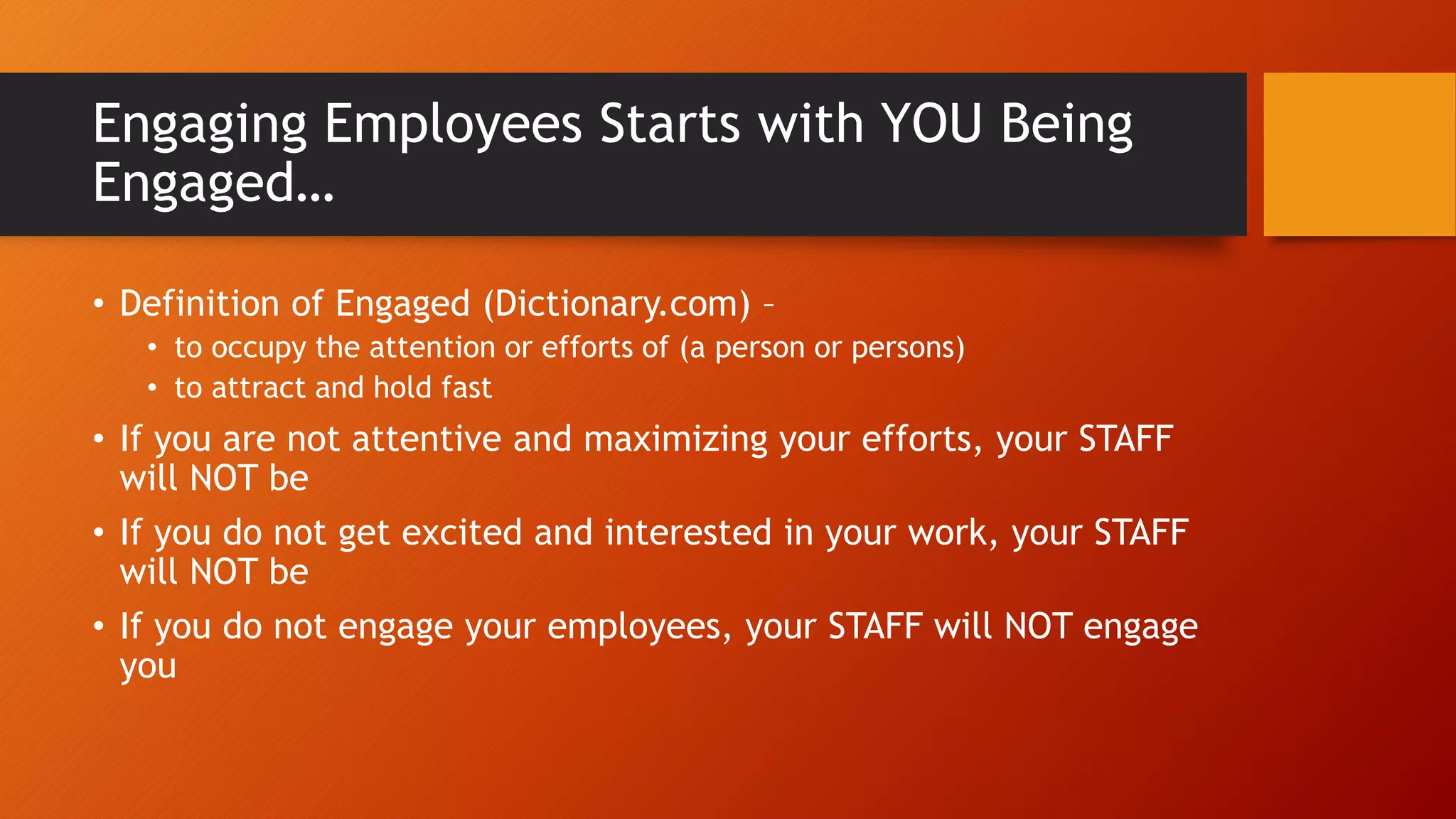 Engaging Employees Starts with YOU Being
Engaged…
• Definition of Engaged (Dictionary.com) –
• to occupy the attention or efforts of (a person or persons)
• to attract and hold fast
• If you are not attentive and maximizing your efforts, your STAFF
will NOT be
• If you do not get excited and interested in your work, your STAFF
will NOT be
• If you do not engage your employees, your STAFF will NOT engage
you
 