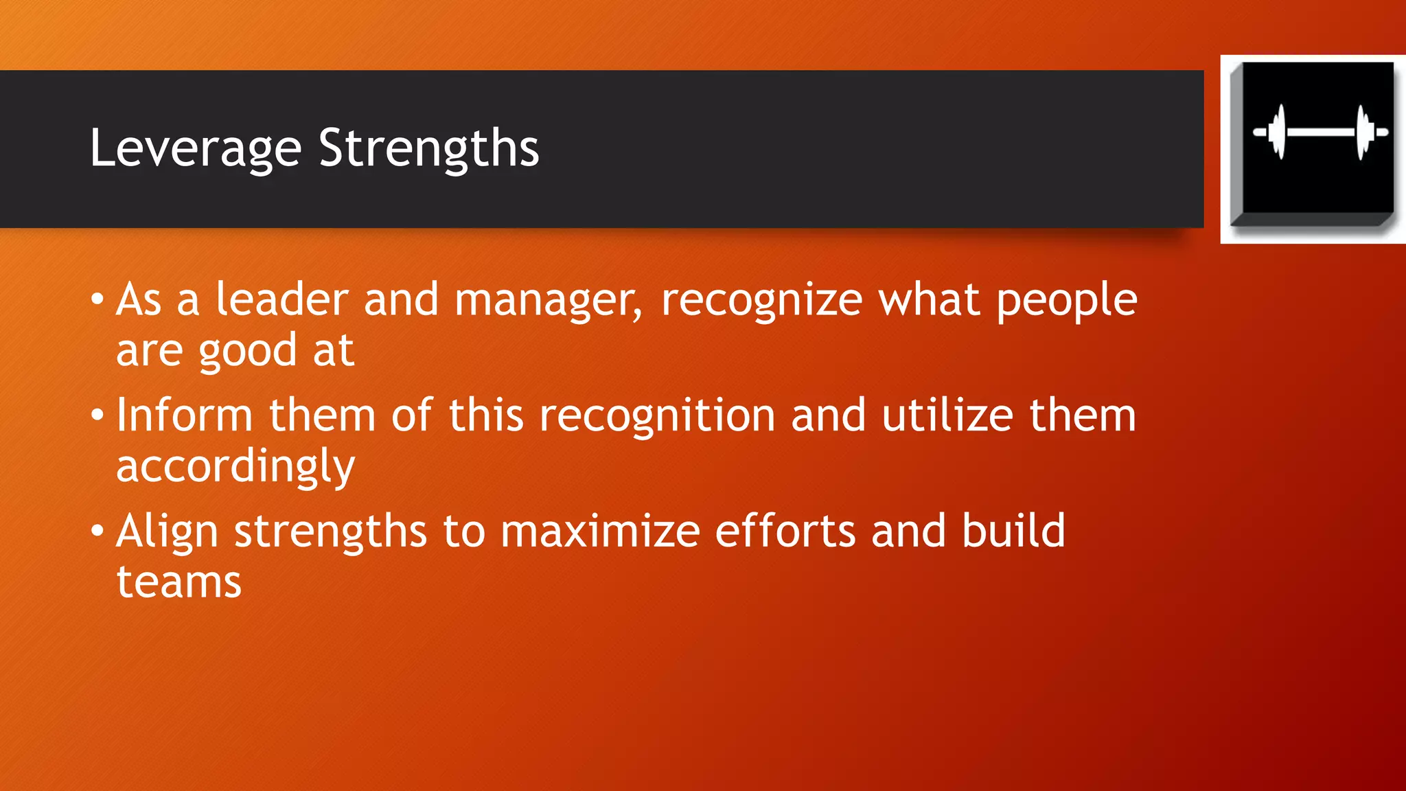 Leverage Strengths
• As a leader and manager, recognize what people
are good at
• Inform them of this recognition and utilize them
accordingly
• Align strengths to maximize efforts and build
teams
 