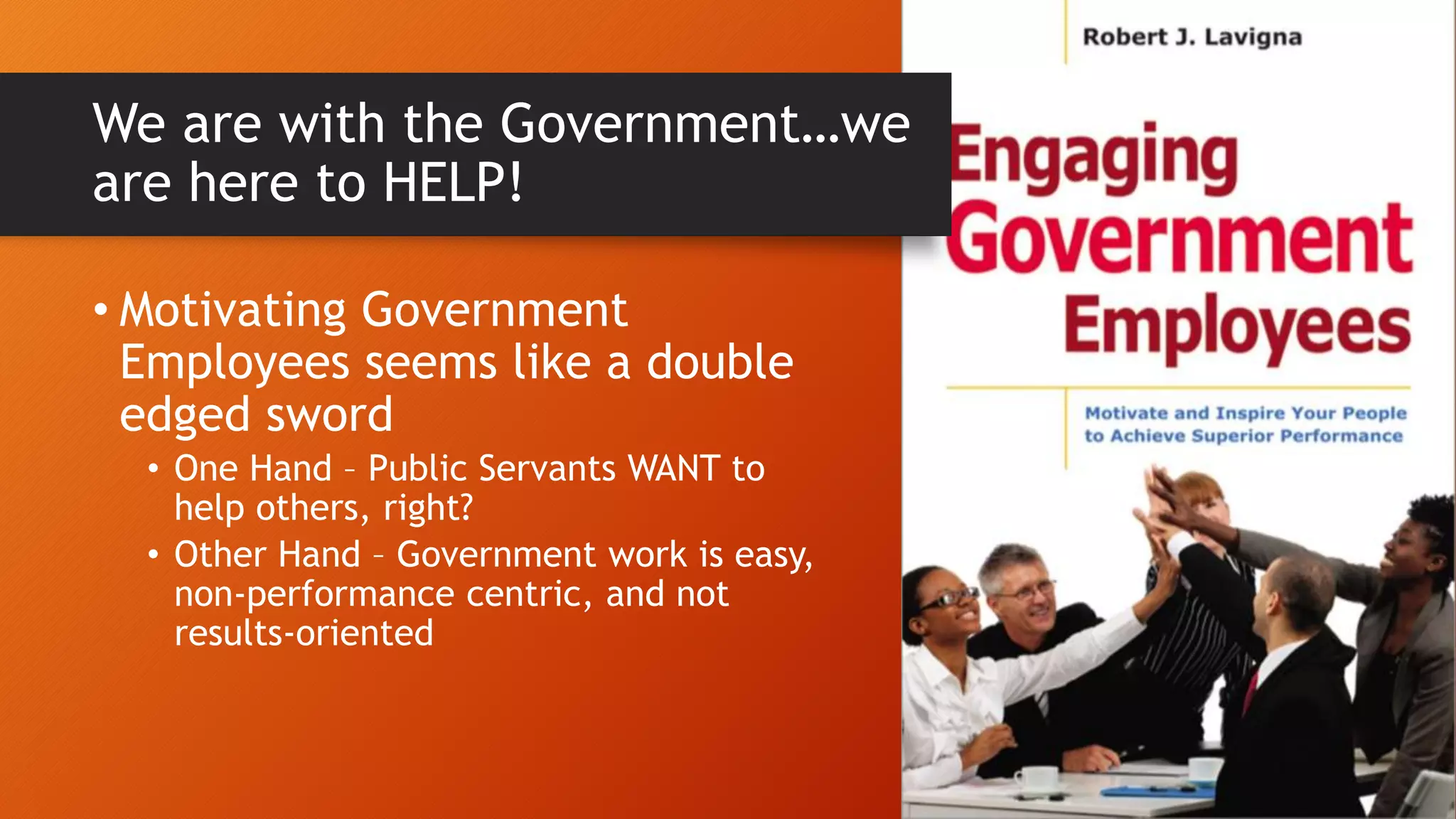 We are with the Government…we
are here to HELP!
• Motivating Government
Employees seems like a double
edged sword
• One Hand – Public Servants WANT to
help others, right?
• Other Hand – Government work is easy,
non-performance centric, and not
results-oriented
 