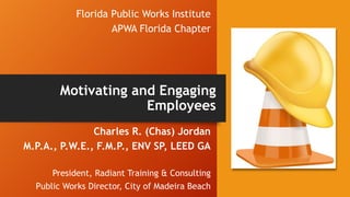 Florida Public Works Institute
APWA Florida Chapter
Charles R. (Chas) Jordan
M.P.A., P.W.E., F.M.P., ENV SP, LEED GA
President, Radiant Training & Consulting
Public Works Director, City of Madeira Beach
Motivating and Engaging
Employees
 