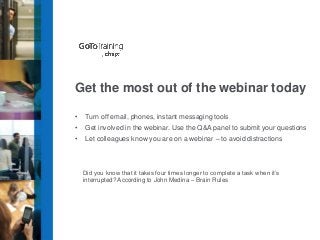 Get the most out of the webinar today
•

Turn off email, phones, instant messaging tools

•

Get involved in the webinar. Use the Q&A panel to submit your questions

•

Let colleagues know you are on a webinar – to avoid distractions

Did you know that it takes four times longer to complete a task when it’s
interrupted? According to John Medina – Brain Rules

 