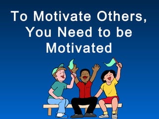 To Motivate Others,
You Need to be
Motivated
 
