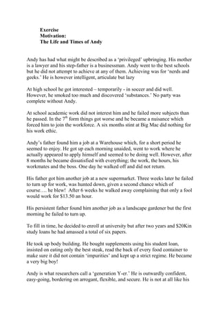 Exercise
      Motivation:
      The Life and Times of Andy


Andy has had what might be described as a ‘privileged’ upbringing. His mother
is a lawyer and his step-father is a businessman. Andy went to the best schools
but he did not attempt to achieve at any of them. Achieving was for ‘nerds and
geeks.’ He is however intelligent, articulate but lazy

At high school he got interested – temporarily - in soccer and did well.
However, he smoked too much and discovered ‘substances.’ No party was
complete without Andy.

At school academic work did not interest him and he failed more subjects than
he passed. In the 7th form things got worse and he became a nuisance which
forced him to join the workforce. A six months stint at Big Mac did nothing for
his work ethic.

Andy’s father found him a job at a Warehouse which, for a short period he
seemed to enjoy. He got up each morning unaided, went to work where he
actually appeared to apply himself and seemed to be doing well. However, after
8 months he became dissatisfied with everything; the work, the hours, his
workmates and the boss. One day he walked off and did not return.

His father got him another job at a new supermarket. Three weeks later he failed
to turn up for work, was hunted down, given a second chance which of
course…. he blew! After 6 weeks he walked away complaining that only a fool
would work for $13.50 an hour.

His persistent father found him another job as a landscape gardener but the first
morning he failed to turn up.

To fill in time, he decided to enroll at university but after two years and $20Kin
study loans he had amassed a total of six papers.

He took up body building. He bought supplements using his student loan,
insisted on eating only the best steak, read the back of every food container to
make sure it did not contain ‘impurities’ and kept up a strict regime. He became
a very big boy!

Andy is what researchers call a ‘generation Y-er.’ He is outwardly confident,
easy-going, bordering on arrogant, flexible, and secure. He is not at all like his
 
