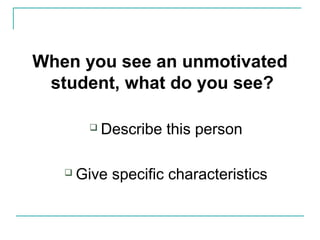 When you see an unmotivated
student, what do you see?
 Describe this person
 Give specific characteristics
 