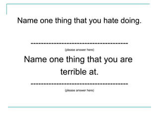 Name one thing that you hate doing.
--------------------------------------
(please answer here)
Name one thing that you are
terrible at.
--------------------------------------
(please answer here)
 