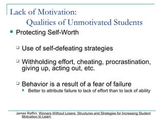 Lack of Motivation:
Qualities of Unmotivated Students
 Protecting Self-Worth
 Use of self-defeating strategies
 Withholding effort, cheating, procrastination,
giving up, acting out, etc.
 Behavior is a result of a fear of failure
 Better to attribute failure to lack of effort than to lack of ability
James Raffini, Winners Without Losers: Structures and Strategies for Increasing Student
Motivation to Learn
 