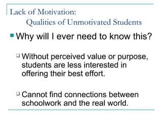 Lack of Motivation:
Qualities of Unmotivated Students
 Why will I ever need to know this?
 Without perceived value or purpose,
students are less interested in
offering their best effort.
 Cannot find connections between
schoolwork and the real world.
 