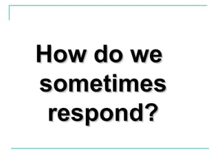 How do weHow do we
sometimessometimes
respond?respond?
 