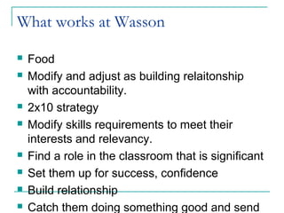 What works at Wasson
 Food
 Modify and adjust as building relaitonship
with accountability.
 2x10 strategy
 Modify skills requirements to meet their
interests and relevancy.
 Find a role in the classroom that is significant
 Set them up for success, confidence
 Build relationship
 Catch them doing something good and send
 