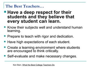The Best Teachers…
 Have a deep respect for their
students and they believe that
every student can learn.
 Know their subjects well and understand human
learning.
 Prepare to teach with rigor and dedication.
 Have high expectations of each student.
 Create a learning environment where students
are encouraged to think critically.
 Self-evaluate and make necessary changes.
Ken Bain, What the Best College Teachers Do
 