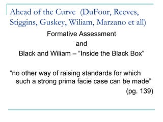 Ahead of the Curve (DuFour, Reeves,
Stiggins, Guskey, Wiliam, Marzano et all)
Formative Assessment
and
Black and Wiliam – “Inside the Black Box”
“no other way of raising standards for which
such a strong prima facie case can be made”
(pg. 139)
 