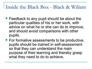 Inside the Black Box - Black & Wiliam
 Feedback to any pupil should be about the
particular qualities of his or her work, with
advice on what he or she can do to improve,
and should avoid comparisons with other
pupils.
 For formative assessments to be productive,
pupils should be trained in self-assessment
so that they can understand the main
purpose of their learning and thereby grasp
what they need to do to achieve.
 