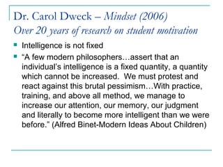 Dr. Carol Dweck – Mindset (2006)
Over 20 years of research on student motivation
 Intelligence is not fixed
 “A few modern philosophers…assert that an
individual’s intelligence is a fixed quantity, a quantity
which cannot be increased. We must protest and
react against this brutal pessimism…With practice,
training, and above all method, we manage to
increase our attention, our memory, our judgment
and literally to become more intelligent than we were
before.” (Alfred Binet-Modern Ideas About Children)
 