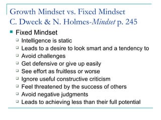 Growth Mindset vs. Fixed Mindset
C. Dweck & N. Holmes-Mindset p. 245
 Fixed Mindset
 Intelligence is static
 Leads to a desire to look smart and a tendency to
 Avoid challenges
 Get defensive or give up easily
 See effort as fruitless or worse
 Ignore useful constructive criticism
 Feel threatened by the success of others
 Avoid negative judgments
 Leads to achieving less than their full potential
 