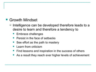  Growth Mindset
 Intelligence can be developed therefore leads to a
desire to learn and therefore a tendency to
 Embrace challenges
 Persist in the face of setbacks
 See effort as the path to mastery
 Learn from criticism
 Find lessons and inspiration in the success of others
 As a result they reach ever higher levels of achievement
 