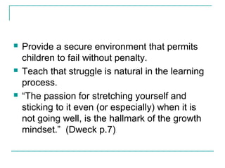  Provide a secure environment that permits
children to fail without penalty.
 Teach that struggle is natural in the learning
process.
 “The passion for stretching yourself and
sticking to it even (or especially) when it is
not going well, is the hallmark of the growth
mindset.” (Dweck p.7)
 