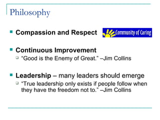 Philosophy
 Compassion and Respect
 Continuous Improvement
 “Good is the Enemy of Great.” –Jim Collins
 Leadership – many leaders should emerge
 “True leadership only exists if people follow when
they have the freedom not to.” –Jim Collins
 