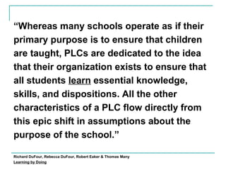 “Whereas many schools operate as if their
primary purpose is to ensure that children
are taught, PLCs are dedicated to the idea
that their organization exists to ensure that
all students learn essential knowledge,
skills, and dispositions. All the other
characteristics of a PLC flow directly from
this epic shift in assumptions about the
purpose of the school.”
Richard DuFour, Rebecca DuFour, Robert Eaker & Thomas Many
Learning by Doing
 