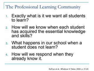 The Professional Learning Community
1. Exactly what is it we want all students
to learn?
2. How will we know when each student
has acquired the essential knowledge
and skills?
3. What happens in our school when a
student does not learn?
4. How will we respond when they
already know it.
DuFour et al., Whatever It Takes, 2004. p. 21-24
 