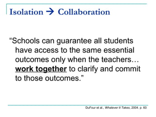 Isolation  Collaboration
“Schools can guarantee all students
have access to the same essential
outcomes only when the teachers…
work together to clarify and commit
to those outcomes.”
DuFour et al., Whatever It Takes, 2004. p. 60
 