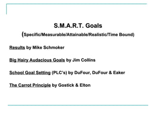 S.M.A.R.T. GoalsS.M.A.R.T. Goals
((Specific/Measurable/Attainable/Realistic/Time Bound)Specific/Measurable/Attainable/Realistic/Time Bound)
ResultsResults by Mike Schmokerby Mike Schmoker
Big Hairy Audacious GoalsBig Hairy Audacious Goals by Jim Collinsby Jim Collins
School Goal SettingSchool Goal Setting (PLC’s) by DuFour, DuFour & Eaker(PLC’s) by DuFour, DuFour & Eaker
The Carrot PrincipleThe Carrot Principle by Gostick & Eltonby Gostick & Elton
 