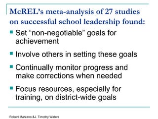 McREL’s meta-analysis of 27 studies
on successful school leadership found:
 Set “non-negotiable” goals for
achievement
 Involve others in setting these goals
 Continually monitor progress and
make corrections when needed
 Focus resources, especially for
training, on district-wide goals
Robert Marzano &J. Timothy Waters
 