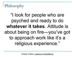 Philosophy
“I look for people who are
psyched and ready to do
whatever it takes. Attitude is
about being on fire—you’ve got
to approach work like it’s a
religious experience.”
Charlie Trotter, Lessons in Excellence
 