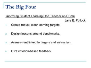 The Big Four
Improving Student Learning One Teacher at a Time
Jane E. Pollock
1. Create robust, clear learning targets.
2. Design lessons around benchmarks.
3. Assessment linked to targets and instruction.
4. Give criterion-based feedback.
 