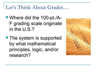 Let’s Think About Grades…
 Where did the 100-pt./A-
F grading scale originate
in the U.S.?
 The system is supported
by what mathematical
principles, logic, and/or
research?
 