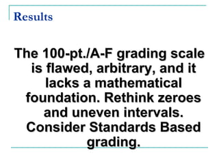 Results
The 100-pt./A-F grading scaleThe 100-pt./A-F grading scale
is flawed, arbitrary, and itis flawed, arbitrary, and it
lacks a mathematicallacks a mathematical
foundation. Rethink zeroesfoundation. Rethink zeroes
and uneven intervals.and uneven intervals.
Consider Standards BasedConsider Standards Based
grading.grading.
 