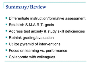 Summary/Review
 Differentiate instruction/formative assessment
 Establish S.M.A.R.T. goals
 Address test anxiety & study skill deficiencies
 Rethink grading/evaluation
 Utilize pyramid of interventions
 Focus on learning vs. performance
 Collaborate with colleagues
 